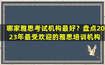 哪家雅思考试机构最好？盘点2023年最受欢迎的雅思培训机构 你可以信赖！